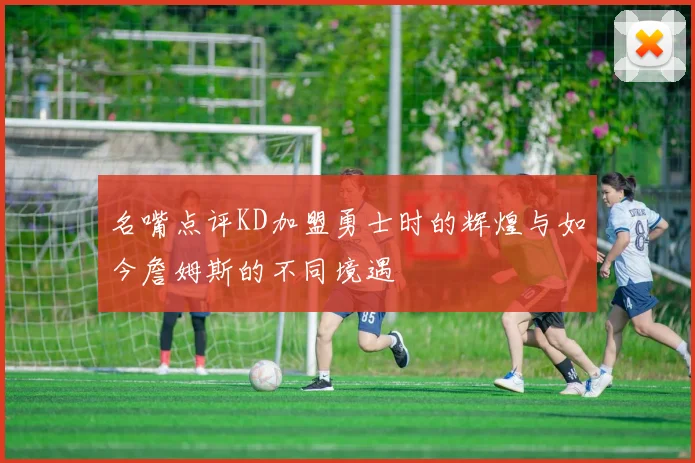 名嘴点评KD加盟勇士时的辉煌与如今詹姆斯的不同境遇